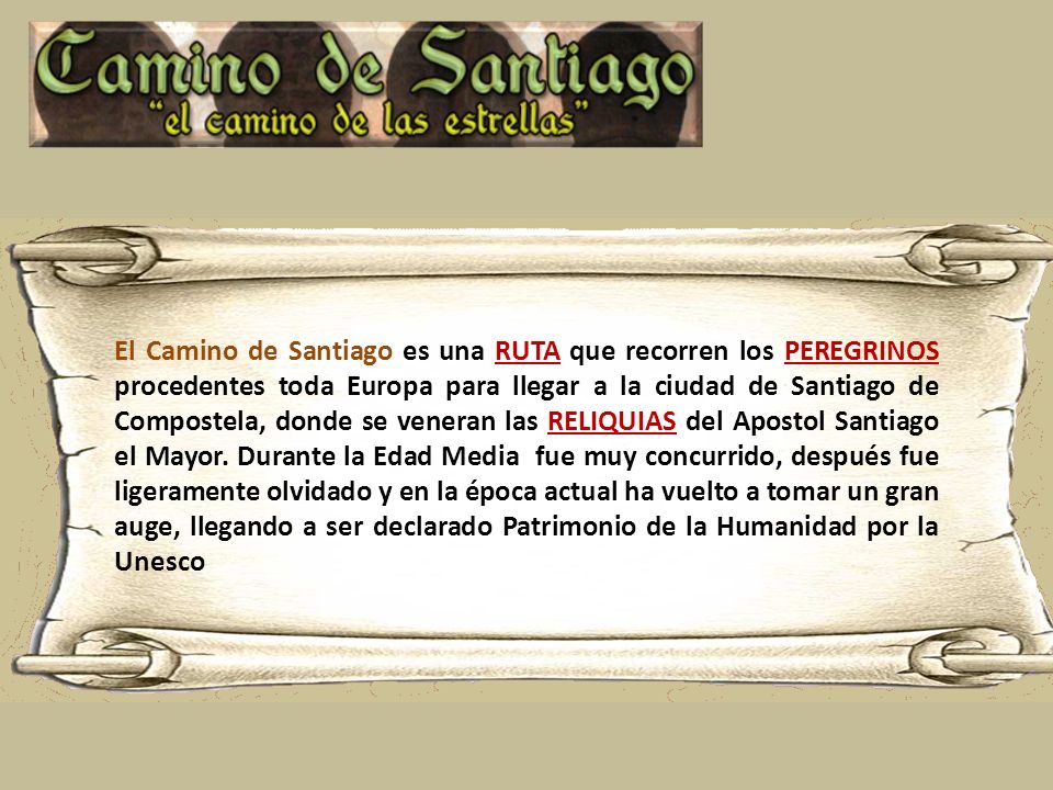El Camino de Santiago es una RUTA que recorren los PEREGRINOS procedentes toda Europa para llegar a la ciudad de Santiago de Compostela, donde se veneran las RELIQUIAS del Apostol Santiago el Mayor.