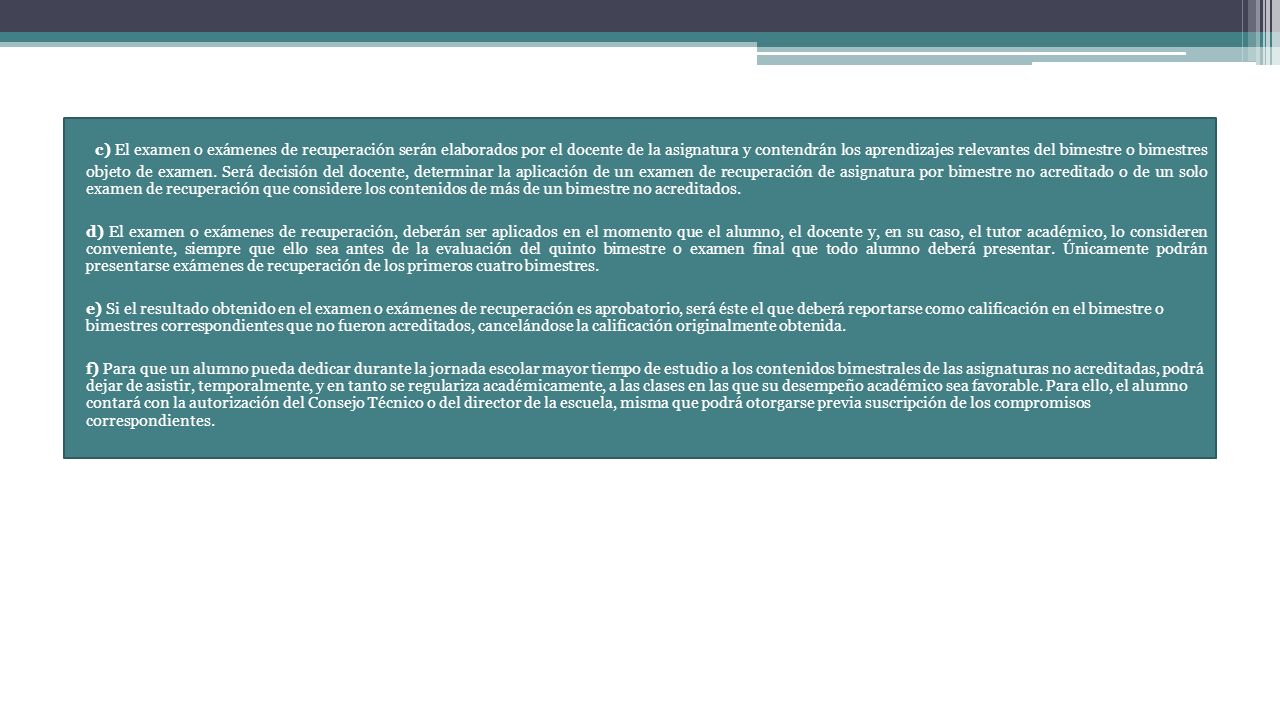 c) El examen o exámenes de recuperación serán elaborados por el docente de la asignatura y contendrán los aprendizajes relevantes del bimestre o bimestres objeto de examen. Será decisión del docente, determinar la aplicación de un examen de recuperación de asignatura por bimestre no acreditado o de un solo examen de recuperación que considere los contenidos de más de un bimestre no acreditados.