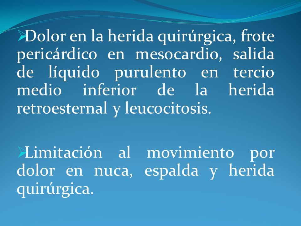 Dolor en la herida quirúrgica, frote pericárdico en mesocardio, salida de líquido purulento en tercio medio inferior de la herida retroesternal y leucocitosis.