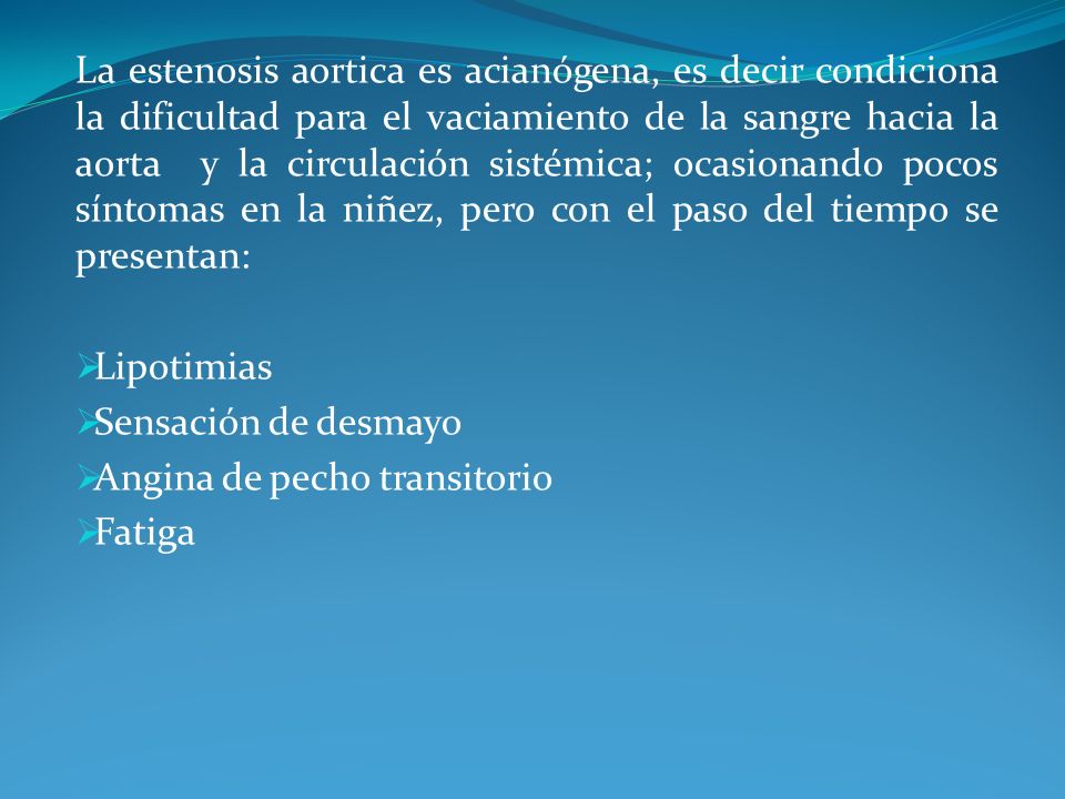La estenosis aortica es acianógena, es decir condiciona la dificultad para el vaciamiento de la sangre hacia la aorta y la circulación sistémica; ocasionando pocos síntomas en la niñez, pero con el paso del tiempo se presentan: