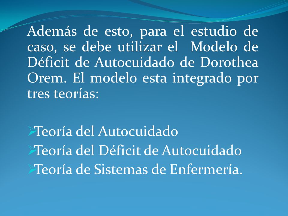 Además de esto, para el estudio de caso, se debe utilizar el Modelo de Déficit de Autocuidado de Dorothea Orem. El modelo esta integrado por tres teorías: