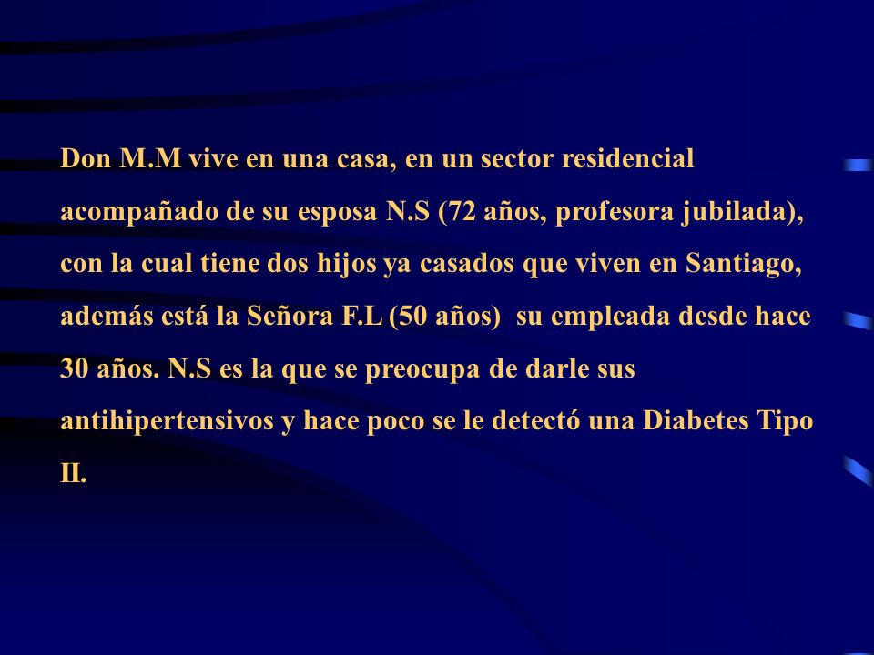 Don M.M vive en una casa, en un sector residencial acompañado de su esposa N.S (72 años, profesora jubilada), con la cual tiene dos hijos ya casados que viven en Santiago, además está la Señora F.L (50 años) su empleada desde hace 30 años.