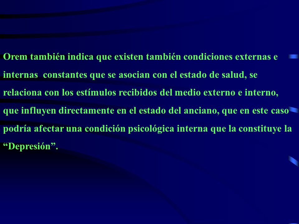 Orem también indica que existen también condiciones externas e internas constantes que se asocian con el estado de salud, se relaciona con los estímulos recibidos del medio externo e interno, que influyen directamente en el estado del anciano, que en este caso podría afectar una condición psicológica interna que la constituye la Depresión .