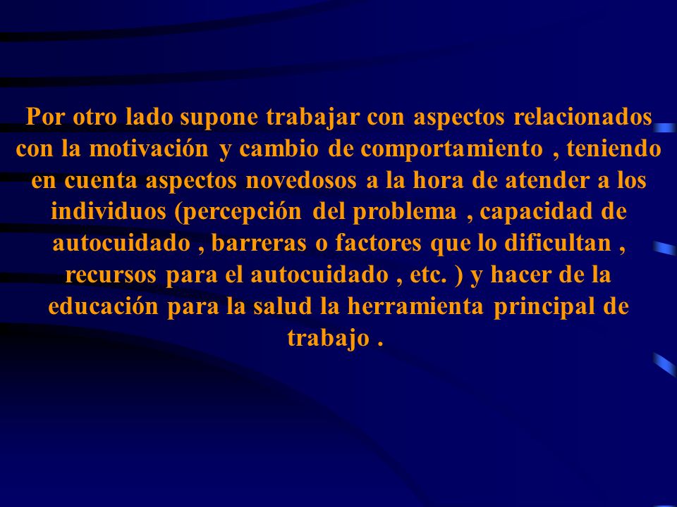 Por otro lado supone trabajar con aspectos relacionados con la motivación y cambio de comportamiento , teniendo en cuenta aspectos novedosos a la hora de atender a los individuos (percepción del problema , capacidad de autocuidado , barreras o factores que lo dificultan , recursos para el autocuidado , etc.