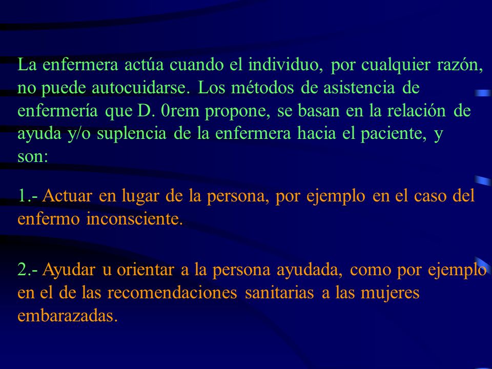 La enfermera actúa cuando el individuo, por cualquier razón, no puede autocuidarse. Los métodos de asistencia de enfermería que D. 0rem propone, se basan en la relación de ayuda y/o suplencia de la enfermera hacia el paciente, y son: