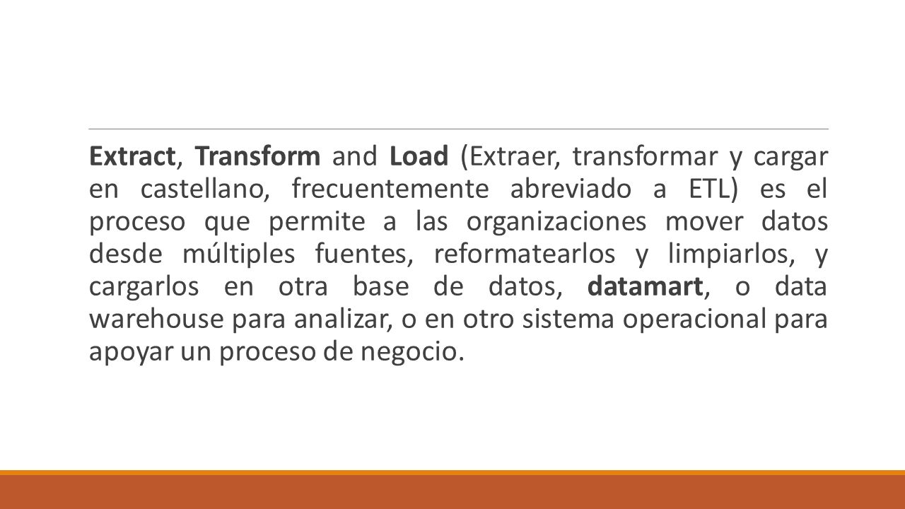 Extract, Transform and Load (Extraer, transformar y cargar en castellano, frecuentemente abreviado a ETL) es el proceso que permite a las organizaciones mover datos desde múltiples fuentes, reformatearlos y limpiarlos, y cargarlos en otra base de datos, datamart, o data warehouse para analizar, o en otro sistema operacional para apoyar un proceso de negocio.