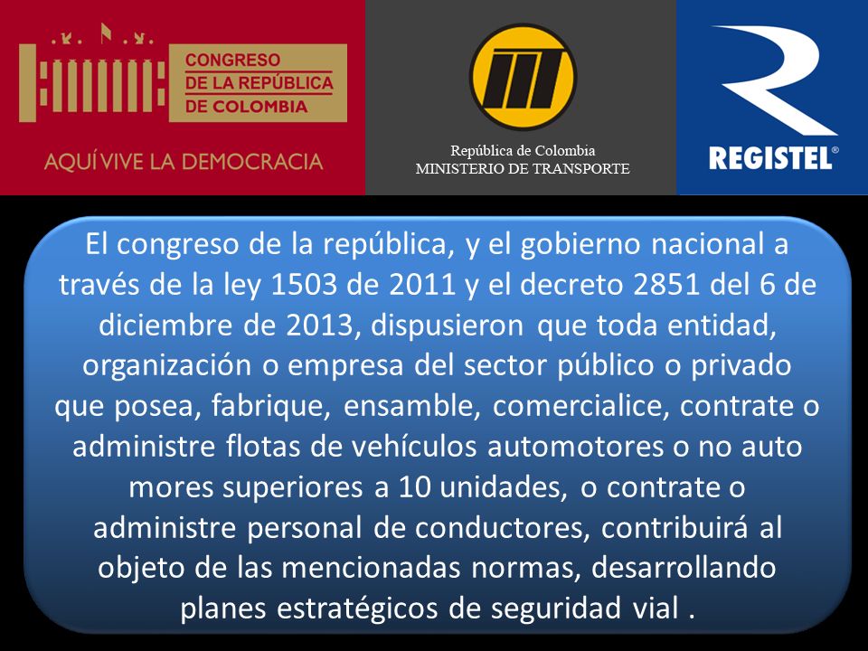 El congreso de la república, y el gobierno nacional a través de la ley 1503 de 2011 y el decreto 2851 del 6 de diciembre de 2013, dispusieron que toda entidad, organización o empresa del sector público o privado que posea, fabrique, ensamble, comercialice, contrate o administre flotas de vehículos automotores o no auto mores superiores a 10 unidades, o contrate o administre personal de conductores, contribuirá al objeto de las mencionadas normas, desarrollando planes estratégicos de seguridad vial .