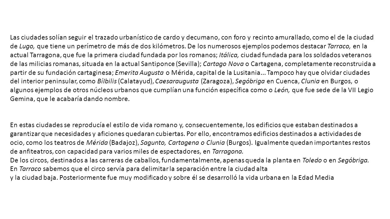 Las ciudades solían seguir el trazado urbanístico de cardo y decumano, con foro y recinto amurallado, como el de la ciudad de Lugo, que tiene un perímetro de más de dos kilómetros. De los numerosos ejemplos podemos destacar Tarraco, en la actual Tarragona, que fue la primera ciudad fundada por los romanos; Itálica, ciudad fundada para los soldados veteranos de las milicias romanas, situada en la actual Santiponce (Sevilla); Cartago Nova o Cartagena, completamente reconstruida a partir de su fundación cartaginesa; Emerita Augusta o Mérida, capital de la Lusitania... Tampoco hay que olvidar ciudades del interior peninsular, como BíIbilis (Calatayud), Caesaraugusta (Zaragoza), Segóbriga en Cuenca, Clunia en Burgos, o algunos ejemplos de otros núcleos urbanos que cumplían una función específica como o León, que fue sede de la VII Legio Gemina, que le acabaría dando nombre.