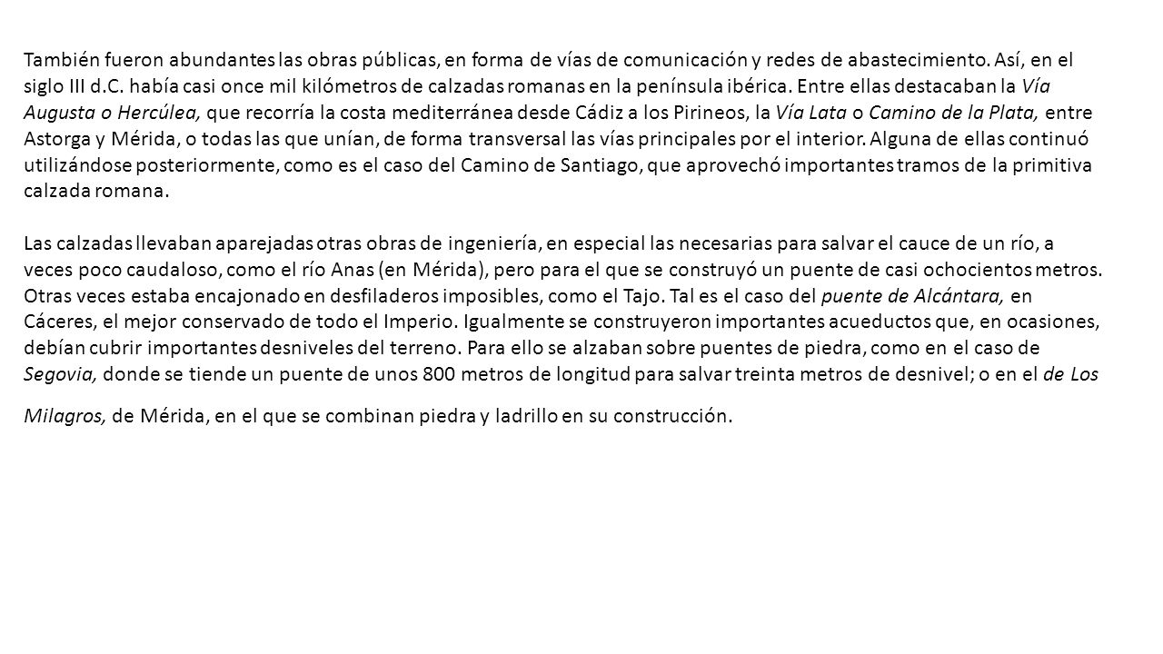 También fueron abundantes las obras públicas, en forma de vías de comunicación y redes de abastecimiento. Así, en el siglo III d.C. había casi once mil kilómetros de calzadas romanas en la península ibérica. Entre ellas destacaban la Vía Augusta o Hercúlea, que recorría la costa mediterránea desde Cádiz a los Pirineos, la Vía Lata o Camino de la Plata, entre Astorga y Mérida, o todas las que unían, de forma transversal las vías principales por el interior. Alguna de ellas continuó utilizándose posteriormente, como es el caso del Camino de Santiago, que aprovechó importantes tramos de la primitiva calzada romana.