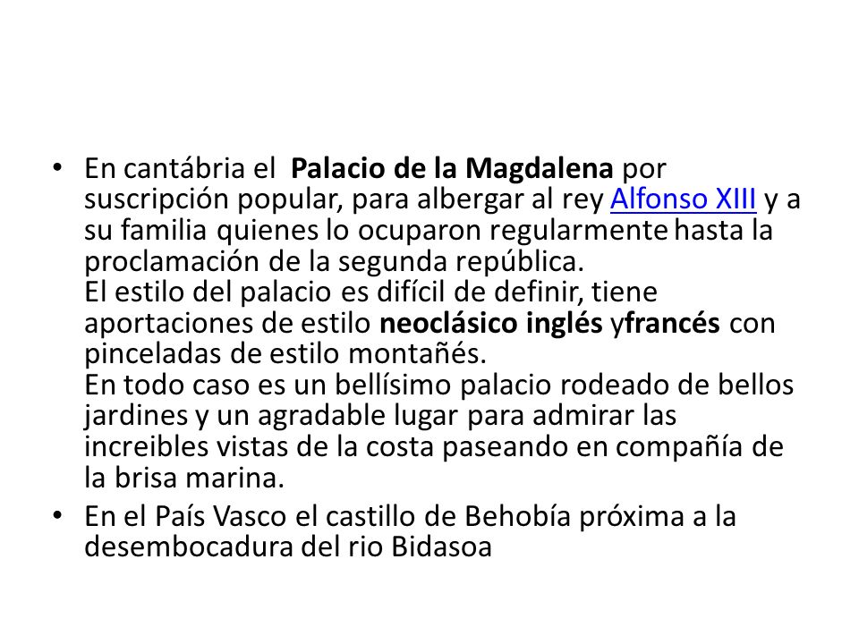 En cantábria el Palacio de la Magdalena por suscripción popular, para albergar al rey Alfonso XIII y a su familia quienes lo ocuparon regularmente hasta la proclamación de la segunda república. El estilo del palacio es difícil de definir, tiene aportaciones de estilo neoclásico inglés yfrancés con pinceladas de estilo montañés. En todo caso es un bellísimo palacio rodeado de bellos jardines y un agradable lugar para admirar las increibles vistas de la costa paseando en compañía de la brisa marina.