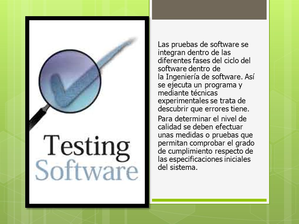 Las pruebas de software se integran dentro de las diferentes fases del ciclo del software dentro de la Ingeniería de software. Así se ejecuta un programa y mediante técnicas experimentales se trata de descubrir que errores tiene.