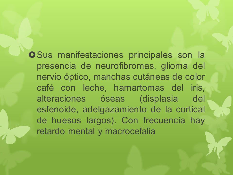 Sus manifestaciones principales son la presencia de neurofibromas, glioma del nervio óptico, manchas cutáneas de color café con leche, hamartomas del iris, alteraciones óseas (displasia del esfenoide, adelgazamiento de la cortical de huesos largos).