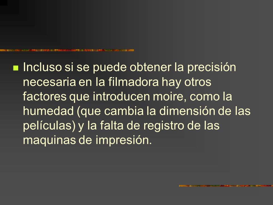 Incluso si se puede obtener la precisión necesaria en la filmadora hay otros factores que introducen moire, como la humedad (que cambia la dimensión de las películas) y la falta de registro de las maquinas de impresión.