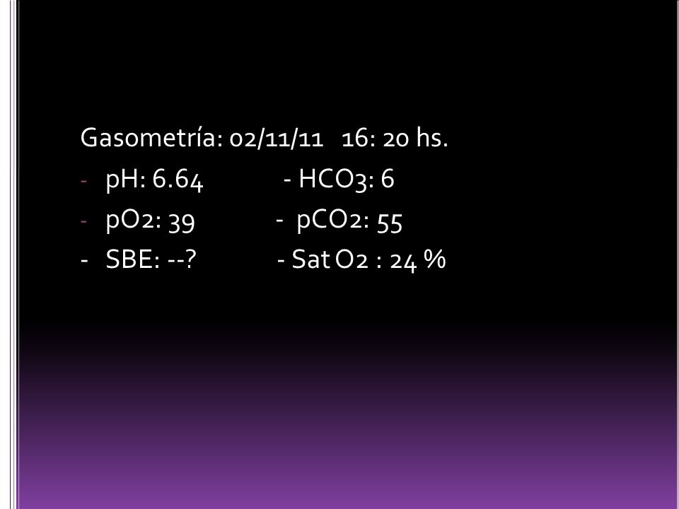 Gasometría: 02/11/11 16: 20 hs. pH: HCO3: 6. pO2: 39 - pCO2: 55.