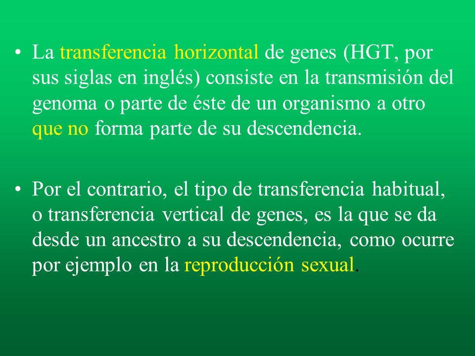 La transferencia horizontal de genes (HGT, por sus siglas en inglés) consiste en la transmisión del genoma o parte de éste de un organismo a otro que no forma parte de su descendencia.