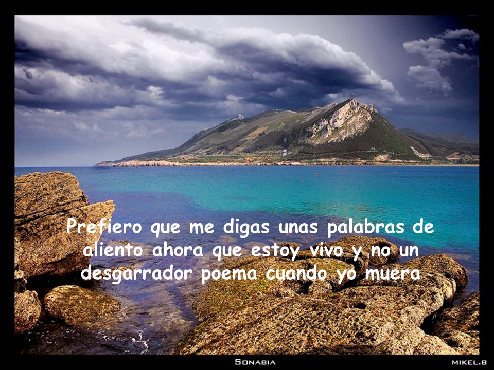 Prefiero que me digas unas palabras de aliento ahora que estoy vivo y no un desgarrador poema cuando yo muera