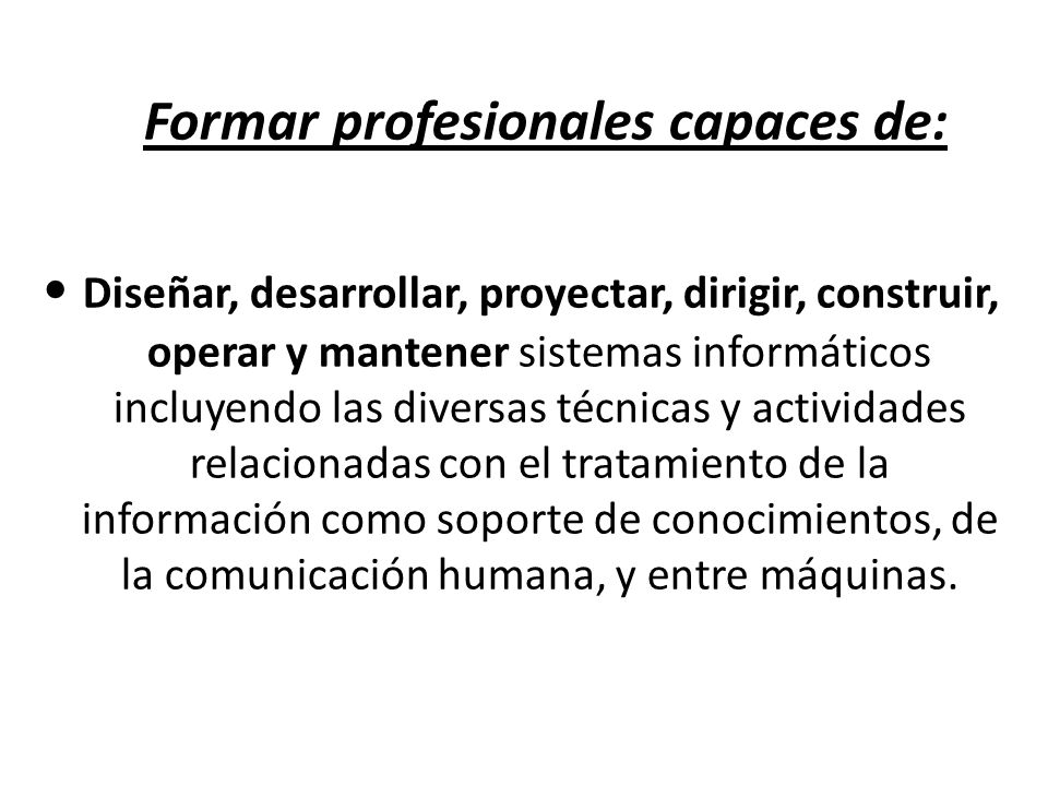 Formar profesionales capaces de: • Diseñar, desarrollar, proyectar, dirigir, construir, operar y mantener sistemas informáticos incluyendo las diversas técnicas y actividades relacionadas con el tratamiento de la información como soporte de conocimientos, de la comunicación humana, y entre máquinas.