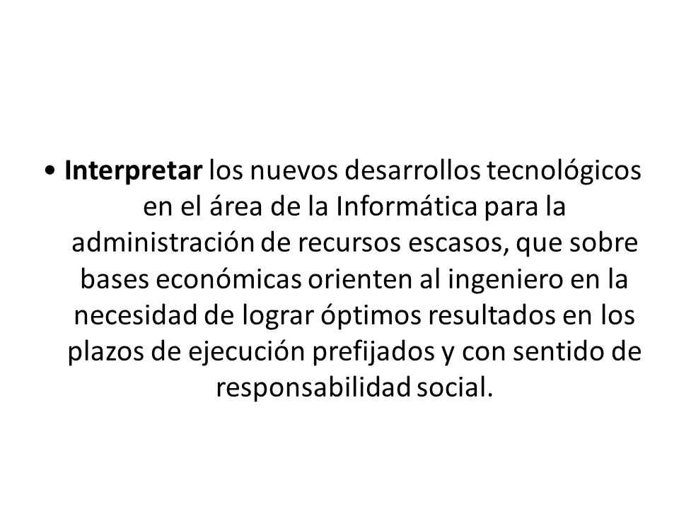 • Interpretar los nuevos desarrollos tecnológicos en el área de la Informática para la administración de recursos escasos, que sobre bases económicas orienten al ingeniero en la necesidad de lograr óptimos resultados en los plazos de ejecución prefijados y con sentido de responsabilidad social.