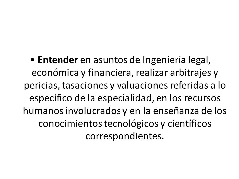 • Entender en asuntos de Ingeniería legal, económica y financiera, realizar arbitrajes y pericias, tasaciones y valuaciones referidas a lo específico de la especialidad, en los recursos humanos involucrados y en la enseñanza de los conocimientos tecnológicos y científicos correspondientes.