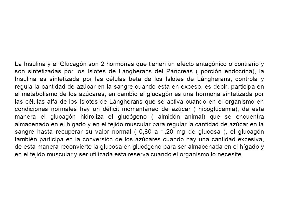 La Insulina y el Glucagón son 2 hormonas que tienen un efecto antagónico o contrario y son sintetizadas por los Islotes de Lángherans del Páncreas ( porción endócrina), la Insulina es sintetizada por las células beta de los Islotes de Lángherans, controla y regula la cantidad de azúcar en la sangre cuando esta en exceso, es decir, participa en el metabolismo de los azúcares, en cambio el glucagón es una hormona sintetizada por las células alfa de los Islotes de Lángherans que se activa cuando en el organismo en condiciones normales hay un déficit momentáneo de azúcar ( hipoglucemia), de esta manera el glucagón hidroliza el glucógeno ( almidón animal) que se encuentra almacenado en el hígado y en el tejido muscular para regular la cantidad de azúcar en la sangre hasta recuperar su valor normal ( 0,80 a 1,20 mg de glucosa ), el glucagón también participa en la conversión de los azúcares cuando hay una cantidad excesiva, de esta manera reconvierte la glucosa en glucógeno para ser almacenada en el hígado y en el tejido muscular y ser utilizada esta reserva cuando el organismo lo necesite.