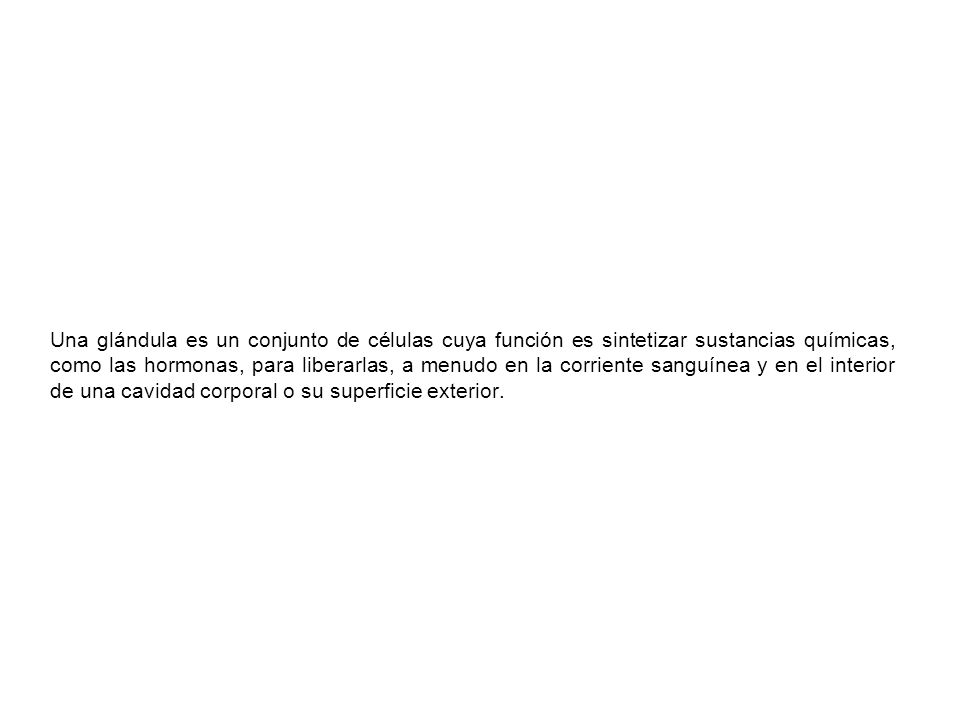 Una glándula es un conjunto de células cuya función es sintetizar sustancias químicas, como las hormonas, para liberarlas, a menudo en la corriente sanguínea y en el interior de una cavidad corporal o su superficie exterior.