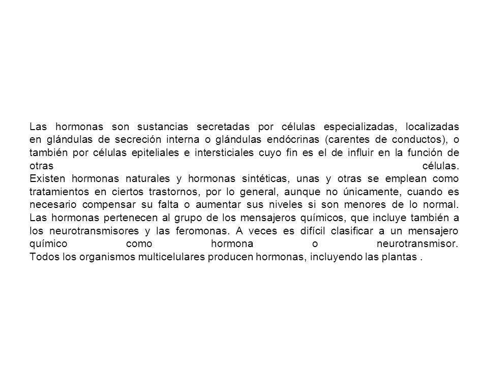 Las hormonas son sustancias secretadas por células especializadas, localizadas en glándulas de secreción interna o glándulas endócrinas (carentes de conductos), o también por células epiteliales e intersticiales cuyo fin es el de influir en la función de otras células.
