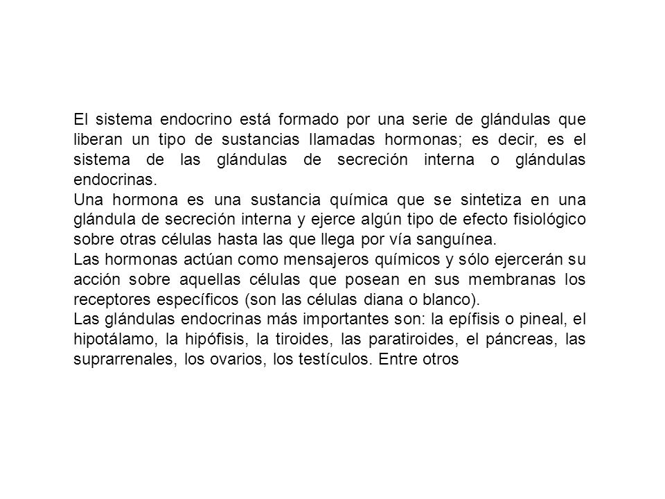 El sistema endocrino está formado por una serie de glándulas que liberan un tipo de sustancias llamadas hormonas; es decir, es el sistema de las glándulas de secreción interna o glándulas endocrinas.