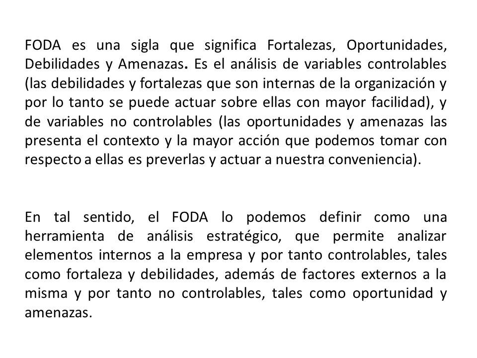 FODA es una sigla que significa Fortalezas, Oportunidades, Debilidades y Amenazas. Es el análisis de variables controlables (las debilidades y fortalezas que son internas de la organización y por lo tanto se puede actuar sobre ellas con mayor facilidad), y de variables no controlables (las oportunidades y amenazas las presenta el contexto y la mayor acción que podemos tomar con respecto a ellas es preverlas y actuar a nuestra conveniencia).