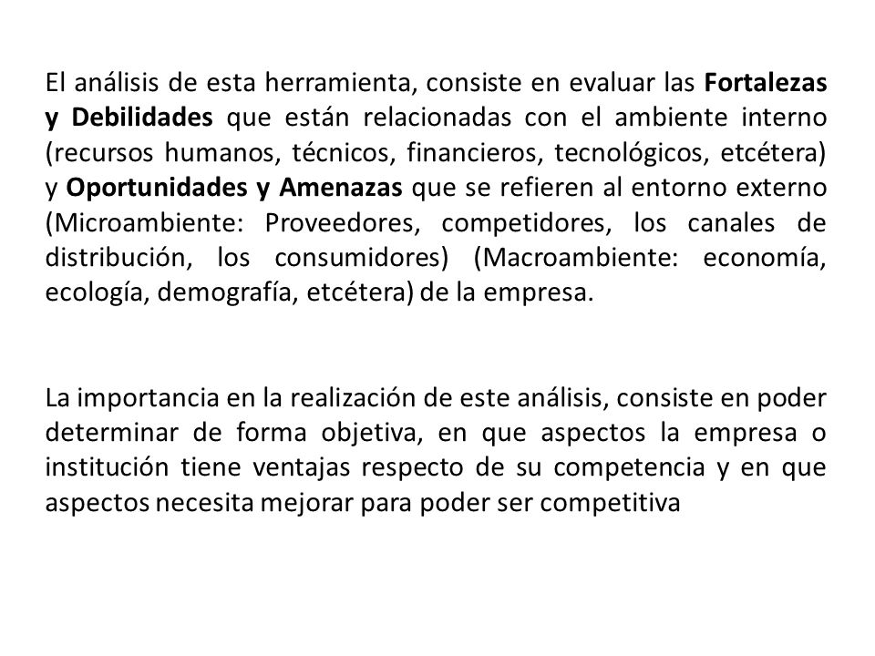 El análisis de esta herramienta, consiste en evaluar las Fortalezas y Debilidades que están relacionadas con el ambiente interno (recursos humanos, técnicos, financieros, tecnológicos, etcétera) y Oportunidades y Amenazas que se refieren al entorno externo (Microambiente: Proveedores, competidores, los canales de distribución, los consumidores) (Macroambiente: economía, ecología, demografía, etcétera) de la empresa.