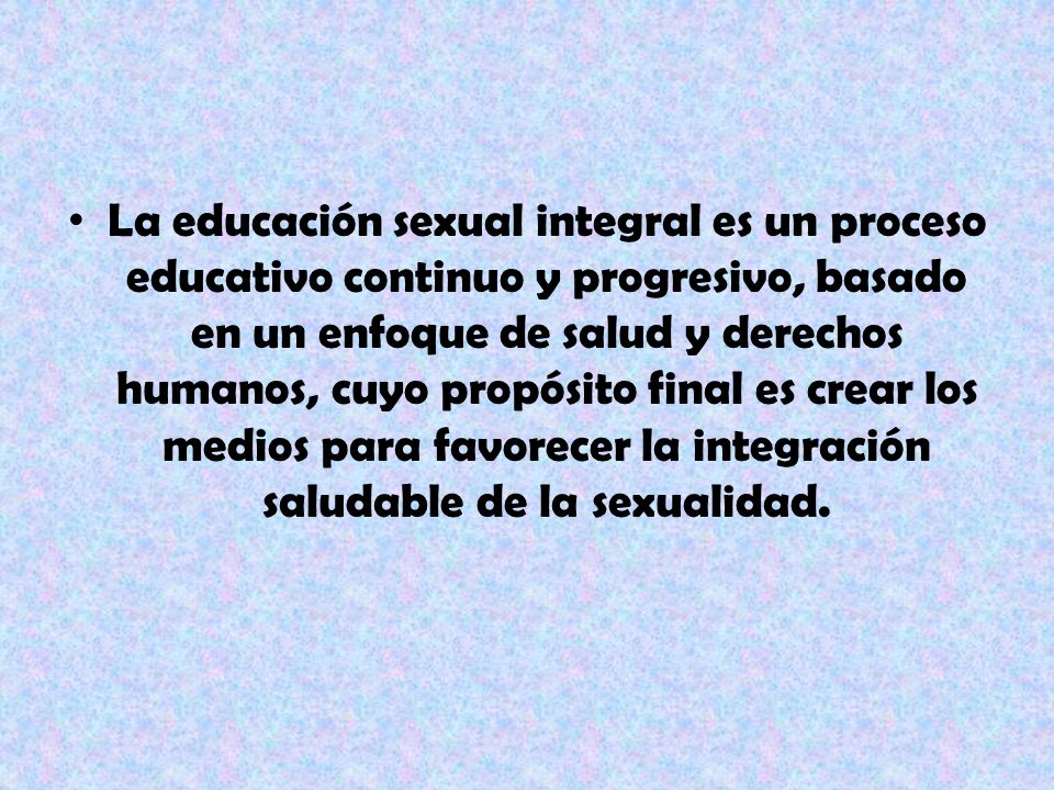 La educación sexual integral es un proceso educativo continuo y progresivo, basado en un enfoque de salud y derechos humanos, cuyo propósito final es crear los medios para favorecer la integración saludable de la sexualidad.