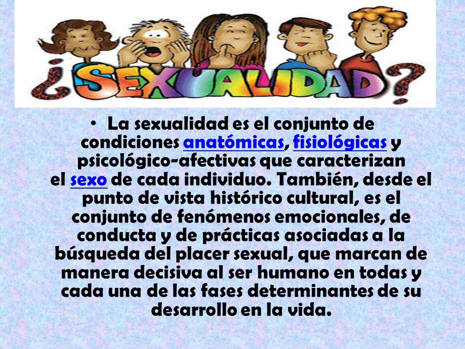 La sexualidad es el conjunto de condiciones anatómicas, fisiológicas y psicológico-afectivas que caracterizan el sexo de cada individuo.