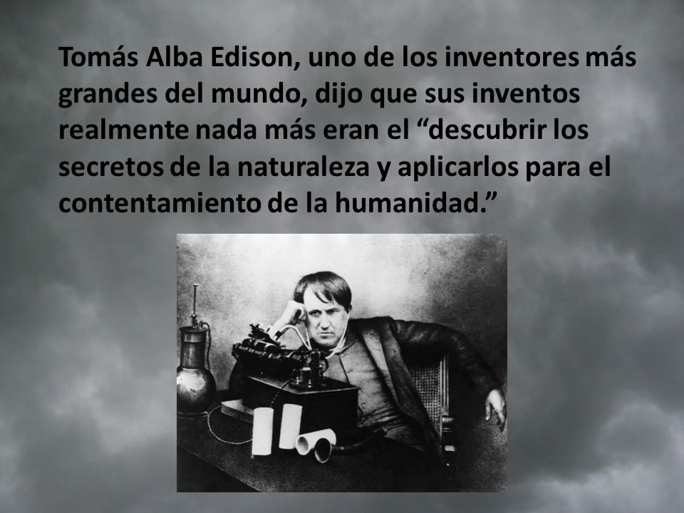 Tomás Alba Edison, uno de los inventores más grandes del mundo, dijo que sus inventos realmente nada más eran el descubrir los secretos de la naturaleza y aplicarlos para el contentamiento de la humanidad.