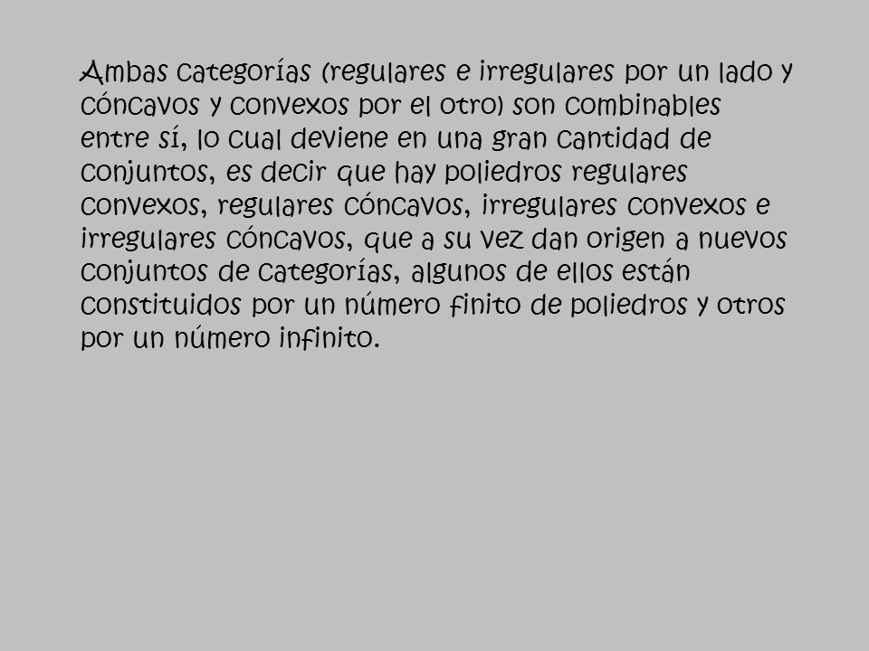 Ambas categorías (regulares e irregulares por un lado y cóncavos y convexos por el otro) son combinables entre sí, lo cual deviene en una gran cantidad de conjuntos, es decir que hay poliedros regulares convexos, regulares cóncavos, irregulares convexos e irregulares cóncavos, que a su vez dan origen a nuevos conjuntos de categorías, algunos de ellos están constituidos por un número finito de poliedros y otros por un número infinito.