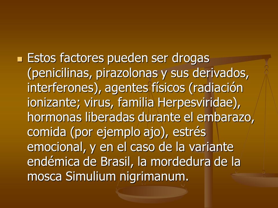 Estos factores pueden ser drogas (penicilinas, pirazolonas y sus derivados, interferones), agentes físicos (radiación ionizante; virus, familia Herpesviridae), hormonas liberadas durante el embarazo, comida (por ejemplo ajo), estrés emocional, y en el caso de la variante endémica de Brasil, la mordedura de la mosca Simulium nigrimanum.