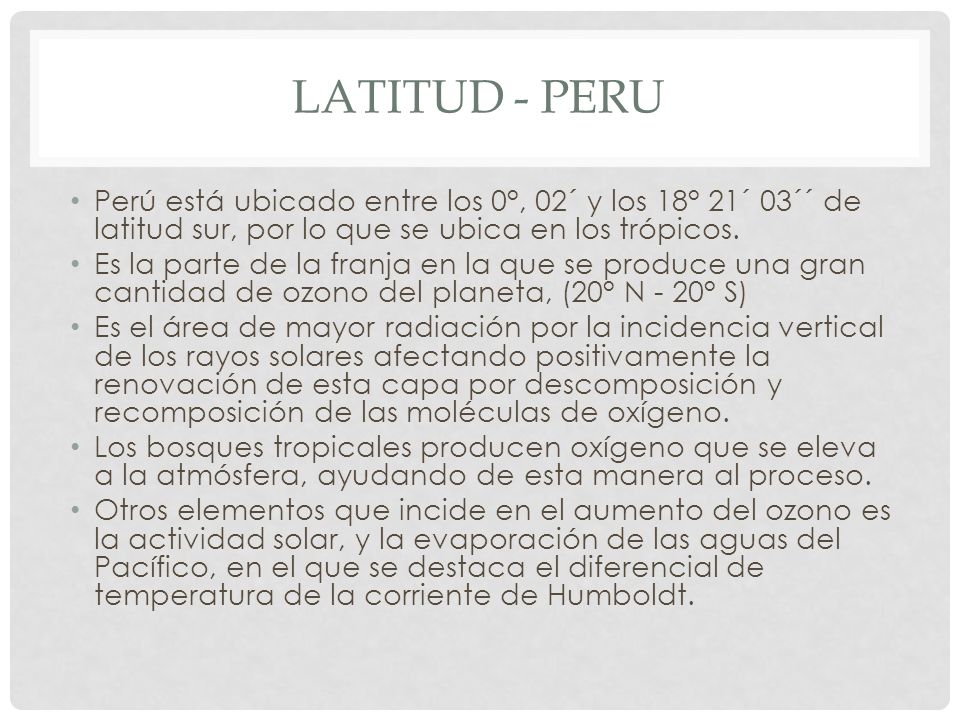 Latitud - peru Perú está ubicado entre los 0°, 02´ y los 18° 21´ 03´´ de latitud sur, por lo que se ubica en los trópicos.