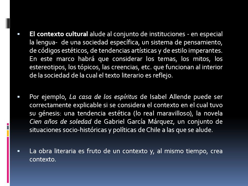 El contexto cultural alude al conjunto de instituciones - en especial la lengua- de una sociedad específica, un sistema de pensamiento, de códigos estéticos, de tendencias artísticas y de estilo imperantes. En este marco habrá que considerar los temas, los mitos, los estereotipos, los tópicos, las creencias, etc. que funcionan al interior de la sociedad de la cual el texto literario es reflejo.