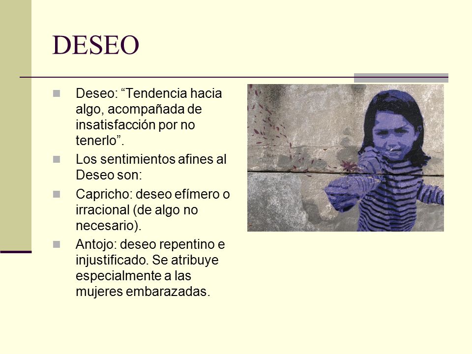 DESEO Deseo: Tendencia hacia algo, acompañada de insatisfacción por no tenerlo . Los sentimientos afines al Deseo son: