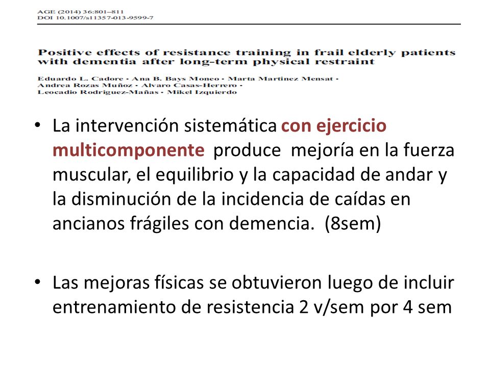 La intervención sistemática con ejercicio multicomponente produce mejoría en la fuerza muscular, el equilibrio y la capacidad de andar y la disminución de la incidencia de caídas en ancianos frágiles con demencia. (8sem)