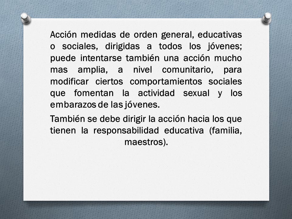 Acción medidas de orden general, educativas o sociales, dirigidas a todos los jóvenes; puede intentarse también una acción mucho mas amplia, a nivel comunitario, para modificar ciertos comportamientos sociales que fomentan la actividad sexual y los embarazos de las jóvenes.