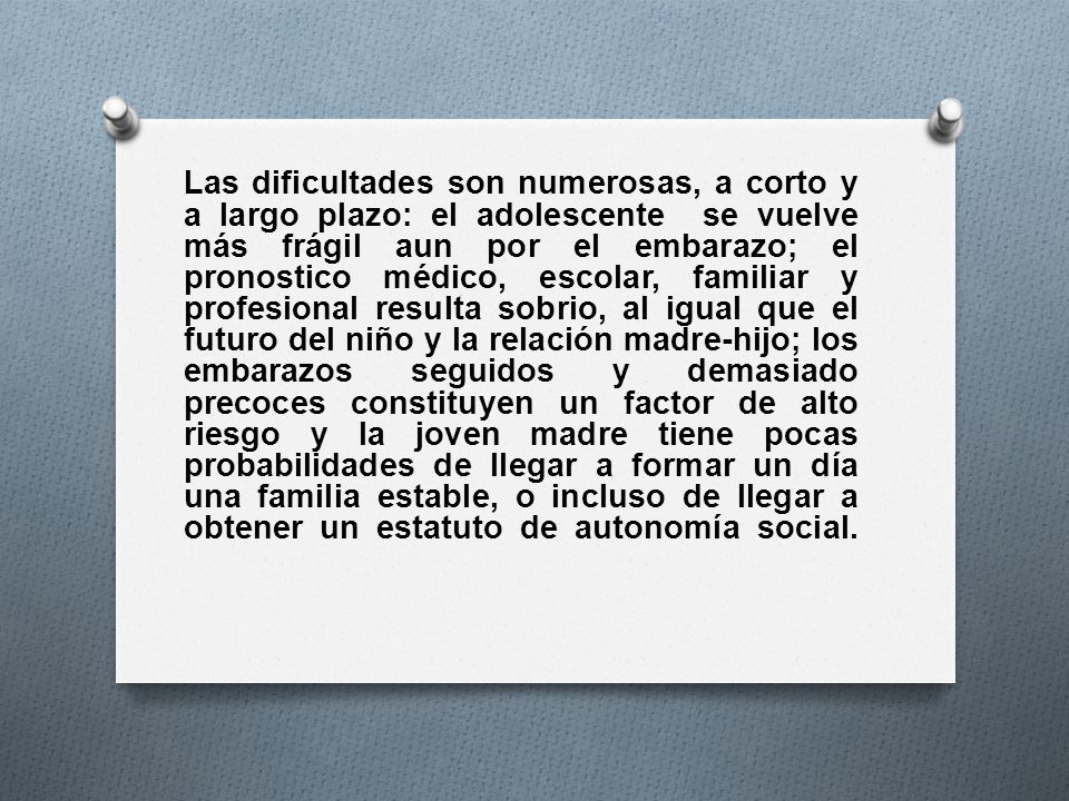 Las dificultades son numerosas, a corto y a largo plazo: el adolescente se vuelve más frágil aun por el embarazo; el pronostico médico, escolar, familiar y profesional resulta sobrio, al igual que el futuro del niño y la relación madre-hijo; los embarazos seguidos y demasiado precoces constituyen un factor de alto riesgo y la joven madre tiene pocas probabilidades de llegar a formar un día una familia estable, o incluso de llegar a obtener un estatuto de autonomía social.