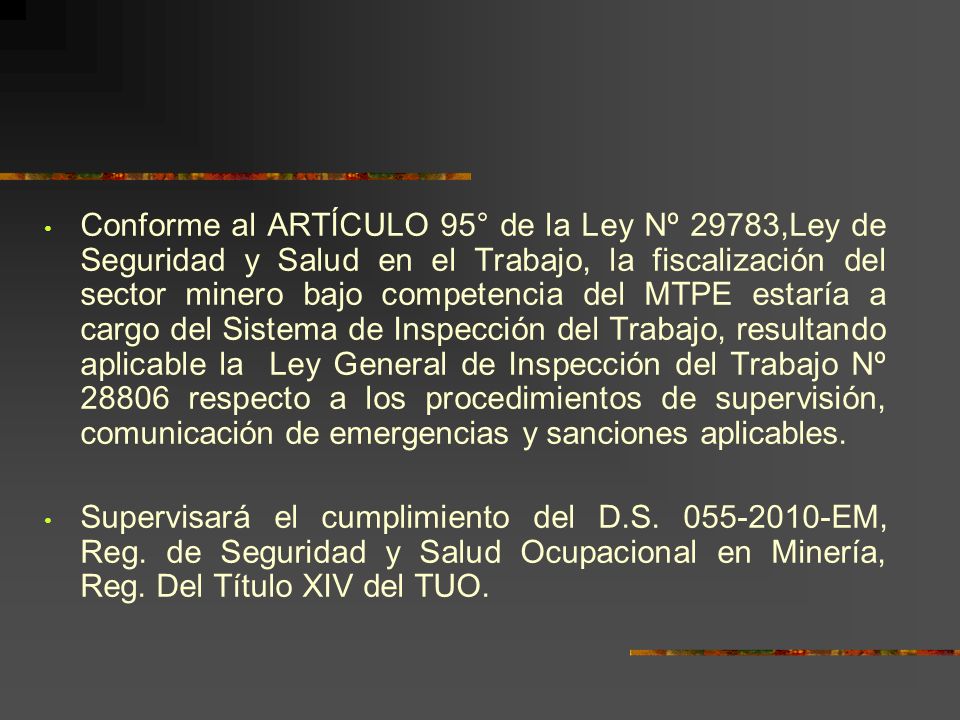 Conforme al ARTÍCULO 95° de la Ley Nº 29783,Ley de Seguridad y Salud en el Trabajo, la fiscalización del sector minero bajo competencia del MTPE estaría a cargo del Sistema de Inspección del Trabajo, resultando aplicable la Ley General de Inspección del Trabajo Nº respecto a los procedimientos de supervisión, comunicación de emergencias y sanciones aplicables.