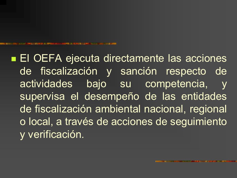 El OEFA ejecuta directamente las acciones de fiscalización y sanción respecto de actividades bajo su competencia, y supervisa el desempeño de las entidades de fiscalización ambiental nacional, regional o local, a través de acciones de seguimiento y verificación.