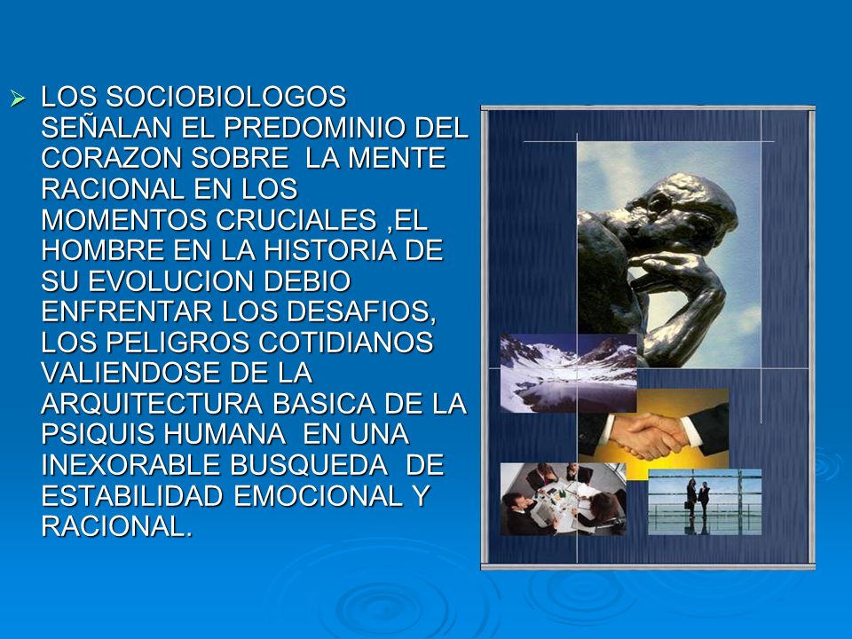 LOS SOCIOBIOLOGOS SEÑALAN EL PREDOMINIO DEL CORAZON SOBRE LA MENTE RACIONAL EN LOS MOMENTOS CRUCIALES ,EL HOMBRE EN LA HISTORIA DE SU EVOLUCION DEBIO ENFRENTAR LOS DESAFIOS, LOS PELIGROS COTIDIANOS VALIENDOSE DE LA ARQUITECTURA BASICA DE LA PSIQUIS HUMANA EN UNA INEXORABLE BUSQUEDA DE ESTABILIDAD EMOCIONAL Y RACIONAL.