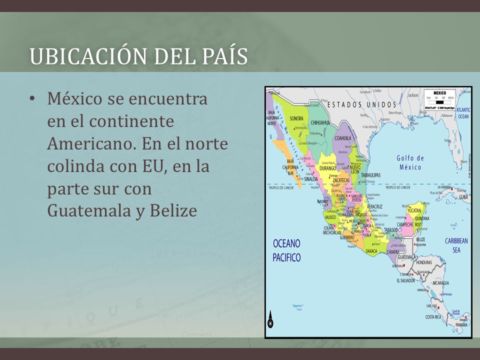 Ubicación del país México se encuentra en el continente Americano. En el norte colinda con EU, en la parte sur con Guatemala y Belize.