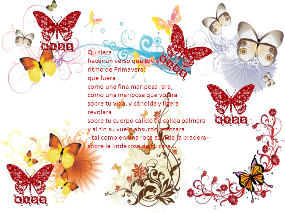 Quisiera hacer un verso que tuviera ritmo de Primavera; que fuera como una fina mariposa rara, como una mariposa que volara sobre tu vida, y cándida y ligera revolara sobre tu cuerpo cálido de cálida palmera y al fin su vuelo absurdo reposara --tal como en una roca azul de la pradera-- sobre la linda rosa de tu cara...