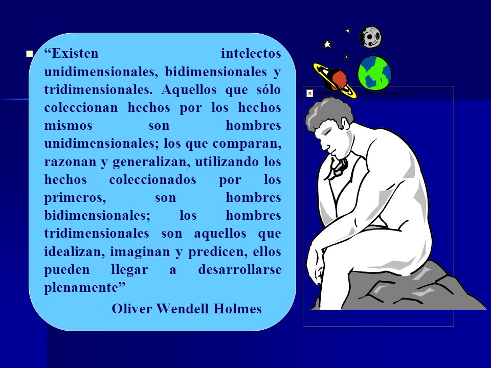 Existen intelectos unidimensionales, bidimensionales y tridimensionales. Aquellos que sólo coleccionan hechos por los hechos mismos son hombres unidimensionales; los que comparan, razonan y generalizan, utilizando los hechos coleccionados por los primeros, son hombres bidimensionales; los hombres tridimensionales son aquellos que idealizan, imaginan y predicen, ellos pueden llegar a desarrollarse plenamente