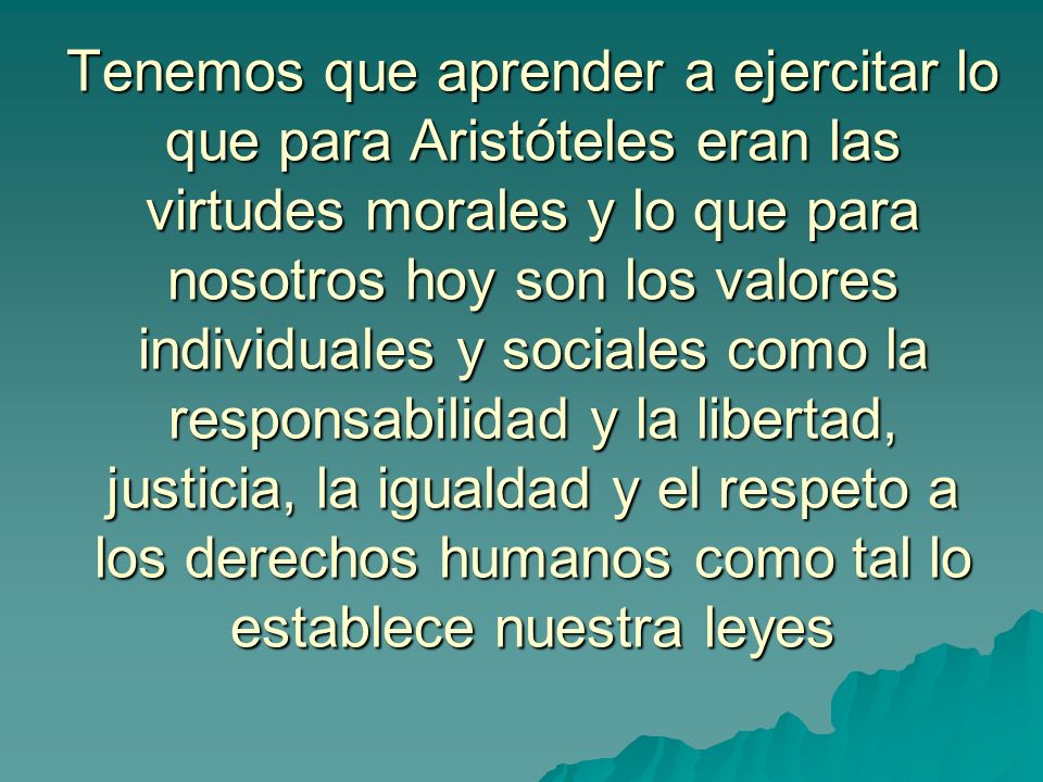 Tenemos que aprender a ejercitar lo que para Aristóteles eran las virtudes morales y lo que para nosotros hoy son los valores individuales y sociales como la responsabilidad y la libertad, justicia, la igualdad y el respeto a los derechos humanos como tal lo establece nuestra leyes