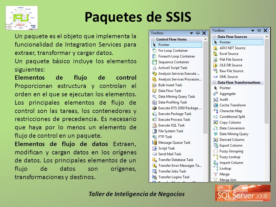 Paquetes de SSIS Un paquete es el objeto que implementa la funcionalidad de Integration Services para extraer, transformar y cargar datos.