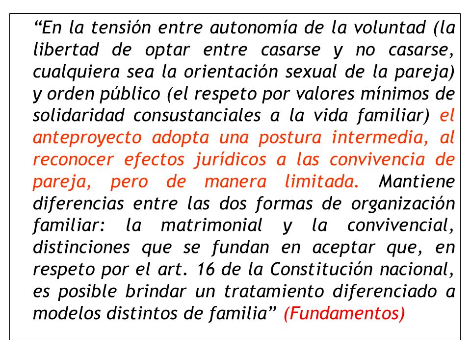 En la tensión entre autonomía de la voluntad (la libertad de optar entre casarse y no casarse, cualquiera sea la orientación sexual de la pareja) y orden público (el respeto por valores mínimos de solidaridad consustanciales a la vida familiar) el anteproyecto adopta una postura intermedia, al reconocer efectos jurídicos a las convivencia de pareja, pero de manera limitada.