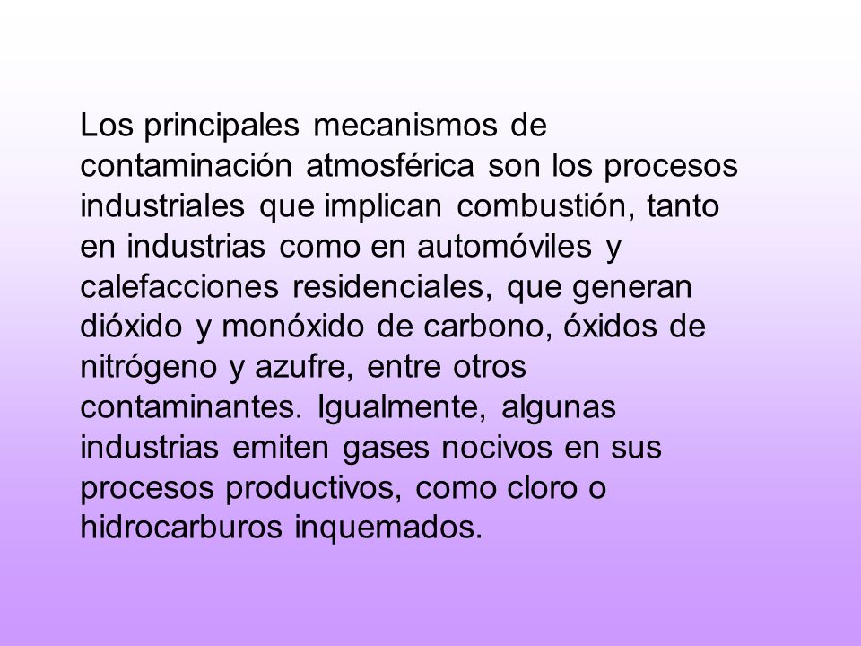 Los principales mecanismos de contaminación atmosférica son los procesos industriales que implican combustión, tanto en industrias como en automóviles y calefacciones residenciales, que generan dióxido y monóxido de carbono, óxidos de nitrógeno y azufre, entre otros contaminantes.